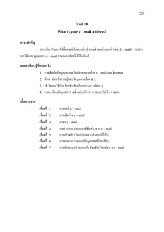 220
Unit 10
What is your e – mail Address?
สาระสําคัญ
สาระเกี่ยวกับการใชสื่อทางอิเล็กทรอนิกส คอมพิวเตอรและเครือขาย E – mailการสมัคร
การโตตอบ พูดคุยทาง e – mailภาษาและศัพทที่ใชในอีเมล
ผลการเรียนรูที่คาดหวัง
1. การสืบคนขอมูลและการรับสงจดหมายดวย e – mail และ Internet
2. ศึกษา คนควาความรูและขอมูลทางสื่อตาง ๆ
3. เขาใจและใชประโยคซับซอนในสถานการณตาง ๆ
4. แลกเปลี่ยนขอมูลขาวสารทั้งอยางเปนทางการและไมเปนทางการ
เนื้อหาสาระ
เรื่องที่ 1 การขอมี e – mail
เรื่องที่ 2 การเปด/ปด e – mail
เรื่องที่ 3 ภาษา e – mail
เรื่องที่ 4 บทอานแนะนําตนเองที่พิมพมาจาก e – mail
เรื่องที่ 5 การสรางประโยคคําถามจากคําตอบที่ใหมา
เรื่องที่ 6 การถามและการตอบขอมูลการเปรียบเทียบ
เรื่องที่ 7 การเขียนแนะนําตนเองถึง PenPalโดยสงทาง e – mail
 