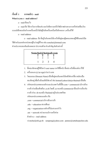 221
Somchai@hotmail.com
1 2 3 4
เรื่องที่ 1 การขอมี E – mail
What is you e – mail address?
e – mailคืออะไร
e – mailคือ วิธีการในการเขียนสง และรับขอความหรือไฟลภาพผานทางการเครือขายเชื่อมโยง
ระบบอิเล็กทรอนิกส จากเครื่องหนึ่งไปยังผูรับอีกเครื่องหนึ่งหรืออีกหลาย ๆ เครื่องก็ได
e – mail address
e – mail address คือ ที่อยูในอินเทอรเน็ต หรือที่อยูของตูจดหมายของผูใชอินเทอรเน็ต
ใชสําหรับบอกตําแหนงของผูรับวาอยูที่ไหน เชน somchai@hotmail.com
สวนประกอบของอีเมลแอดเดรส ประกอบดวย สวนสําคัญ ดังตัวอยางนี้
1. ชื่อสมาชิกของผูใชเรียกวา user nameอาจใชชื่อจริง ชื่อเลน หรือชื่อองคกร ก็ได
2. เครื่องหมาย @(at sign) อานวา แอท
3. โดเมนเนม (Domain Name)เปนที่อยูของอินเทอรเน็ตเซิรฟเวอรที่เราสมัครเปน
สมาชิกอยู เพื่ออางถึงเมลเซิรฟเวอร เชน hotmail/yahoo/chaiyo/thaimailเปนตน
4. รหัสบอกประเภทขององคกรและประเทศ ในที่นี้คือ.com = commercialบริการดาน
การคา สวนที่ลงทายดวย .co.thโดยที่ .coหมายถึง commercialเปนบริการเกี่ยวกับ
การคา สวน .thหมายถึง Thailandอยูในประเทศไทย
รหัสบอกประเภทขององคกร คือ
.com = commercialบริการดานการคา
.edu = educationสถานศึกษา
.org = organizationองคกรที่ไมแสวงหากําไร
.net = networkหนวยงานบริการเครือขาย
ตัวอยาง e – mail address
vivatchai@nfe.go.th surapong@yahoo.com pannee@sattaheepschoo.edu
 