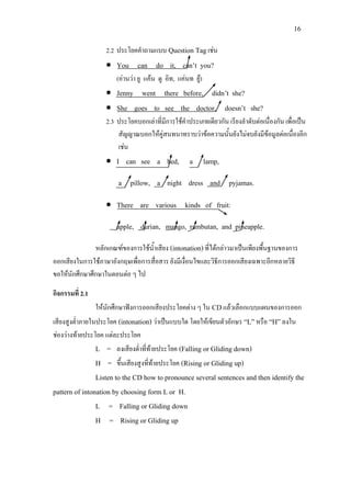 16
2.2 ประโยคคําถามแบบ Question Tagเชน
• You can do it, can’t you?
(อานวา ยู แคน ดู อิท, แคนท ยู)
• Jenny went there before, didn’t she?
• She goes to see the doctor, doesn’t she?
2.3 ประโยคบอกเลาที่มีการใชคําประเภทเดียวกัน เรียงลําดับตอเนื่องกัน เพื่อเปน
สัญญาณบอกใหคูสนทนาทราบวาขอความนั้นยังไมจบยังมีขอมูลตอเนื่องอีก
เชน
• I can see a bed, a lamp,
a pillow, a night dress and pyjamas.
• There are various kinds of fruit:
apple, durian, mango, rambutan, and pineapple.
หลักเกณฑของการใชน้ําเสียง (intonation)ที่ไดกลาวมาเปนเพียงพื้นฐานของการ
ออกเสียงในการใชภาษาอังกฤษเพื่อการสื่อสาร ยังมีเงื่อนไขและวิธีการออกเสียงเฉพาะอีกหลายวิธี
ขอใหนักศึกษาศึกษาในตอนตอ ๆ ไป
กิจกรรมที่ 2.1
ใหนักศึกษาฟงการออกเสียงประโยคตาง ๆ ใน CDแลวเลือกแบบแผนของการออก
เสียงสูงต่ําภายในประโยค (intonation) วาเปนแบบใด โดยใหเขียนตัวอักษร “L”หรือ “H”ลงใน
ชองวางทายประโยค แตละประโยค
L = ลงเสียงต่ําที่ทายประโยค (Falling or Gliding down)
H = ขึ้นเสียงสูงที่ทายประโยค (Rising or Gliding up)
Listen to the CD how to pronounce several sentences and then identify the
pattern of intonation by choosing form L or H.
L = Falling or Gliding down
H = Rising or Gliding up
 