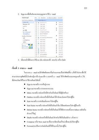223
2. Sign inเพื่อยืนยันและขออนุญาตการใช e - mail
3. เลือกหนาที่ตองการใชงาน เชน กลองขาเขา ตอบรับ หรือ สงตอ
เรื่องที่ 3 ภาษา e – mail
ในระบบ e – mailจะมีคําศัพทเฉพาะซึ่งสวนมากจะเปนคําศัพทสั้น ๆ ที่เขาใจงาย เพื่อให
สามารถบรรจุศัพทนั้นในชองปุม หรือ Icon เล็ก ๆ บนหนา e – mail ได คําศัพทแบบมาตรฐานทั่ว ๆ ไป
ที่มักจะนิยมใชในการใชงานอีเมล มีดังนี้
• Sign in หมายถึง การเขาสูระบบ
• Sign outหมายถึง การออกจากระบบ
• Inbox หมายถึง กลองหรือที่สําหรับเก็บอีเมล ที่มีผูสงเขามา
• Outbox หมายถึง กลองหรือที่เก็บอีเมล ที่กําลังจะสงออกไปหาผูอื่น
• Sent หมายถึง การสงอีเมลจากเราไปหาผูอื่น
• Sent Items หมายถึง กลองหรือที่เก็บอีเมล ที่เราไดเคยสงออกไปหาผูอื่นแลว
• Delete Items หมายถึง กลองหรือที่เก็บอีเมล ที่ไดทําการลบทิ้งจาก Inboxแตยังเก็บ
สํารองไวอยู
• Draftsหมายถึง กลองหรือที่เก็บอีเมล สําหรับใชเก็บอีเมลตาง ๆ ชั่วคราว
• Compose หรือ New mail จะเปนการเขียนอีเมลใหม เพื่อจะสงไปหาผูอื่น
• Forwardจะเปนการสงตออีเมลที่ไดรับมานั้นไปหาผูอื่น
 