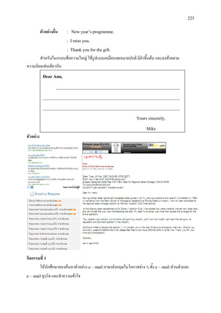 225
ตัวอยางอื่น : New year’s programme.
: I miss you.
: Thank you for the gift.
สําหรับในกรอบขอความใหญ ใชรูปแบบเหมือนจดหมายปกติ มีคําขึ้นตน และลงทายตาม
ความนิยมเชนเดียวกัน
ตัวอยาง
กิจกรรมที่ 3
ใหนักศึกษาลองคนหาตัวอยาง e – mail ภาษาอังกฤษในโอกาสตาง ๆ ทั้ง e – mailสวนตัวและ
e – mailธุรกิจ และทําความเขาใจ
Dear Ann,
________________________________________________________
______________________________________________________________
______________________________________________________________
Yours sincerely,
Mike
 