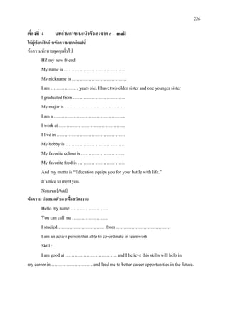 226
เรื่องที่ 4 บทอานการแนะนําตัวเองจาก e – mail
ใหผูเรียนฝกอานขอความจากอีเมลนี้
ขอความทักทายพูดคุยทั่วไป
Hi! my new friend
My name is …………………………………..
My nickname is ………………………………
I am ……………… years old. I have two older sister and one younger sister
I graduated from ……………………………..
My major is ………………………………….
I am a ………………………………………...
I work at ……………………………………..
I live in ………………………………………
My hobby is …………………………………
My favorite colour is ………………………..
My favorite food is ………………………….
And my motto is “Education equips you for your battle with life.”
It’s nice to meet you.
Nattaya [Add]
ขอความ นําเสนอตัวเองเพื่อสมัครงาน
Hello my name …………………….
You can call me ……………………
I studied…………………………. from ………………………………
I am an active person that able to co-ordinate in teamwork
Skill :
I am good at ……………………………. and I believe this skills will help in
my career in ……………………… and lead me to better career opportunities in the future.
 