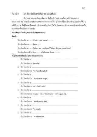 227
เรื่องที่ 5 การสรางประโยคคําถามจากคําตอบที่ใหมา
ประโยคคําถามและคําตอบพื้นฐาน ซึ่งเปนประโยคคําถามพื้นฐานที่สําคัญมากใน
ภาษาอังกฤษ พบไดอยูเปนประจําในบทสนทนาสถานการณตาง ๆ ในอีเมลซึ่งจะเปนรูปแบบประโยคที่สั้น ๆ
แตไดใจความ ซึ่งผูเรียนจะตองจดจํารูปแบบของประโยคไวใหได โดยเราจะแบงคําถามและคําตอบนี้ออกเปน
หมวดยอย เพื่อใหงายตอการจดจํา
หมวดขอมูลสวนตัว (Personal Information)
ตัวอยาง
ประโยคคําถาม ……What’s your name? ………
ประโยคคําตอบ ....... Peter……
ประโยคคําถาม …….Where are you from?/Where do you come from?
ประโยคคําตอบ I’m from ……หรือ I come from ………
ใหผูเรียนลองสรางประโยคคําถามจากคําตอบ
1. ประโยคคําถาม .......................................................................................................
ประโยคคําตอบ Somchai
2. ประโยคคําถาม .......................................................................................................
ประโยคคําตอบ I’m from Bangkok
3. ประโยคคําถาม .......................................................................................................
ประโยคคําตอบ I live in San Diego.
4. ประโยคคําถาม .......................................................................................................
ประโยคคําตอบ 209 – 789 – 9845
5. ประโยคคําถาม .......................................................................................................
ประโยคคําตอบ Twenty – five./ I’m twenty – five years old.
6. ประโยคคําถาม .......................................................................................................
ประโยคคําตอบ I was born in 1961.
7. ประโยคคําถาม .......................................................................................................
ประโยคคําตอบ I’m single.
8. ประโยคคําถาม .......................................................................................................
ประโยคคําตอบ I’m a librarian.
 