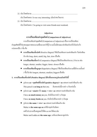 229
22. ประโยคคําถาม .......................................................................................................
ประโยคคําตอบ It was very interesting. (มันนาสนใจมาก)
23. ประโยคคําถาม .......................................................................................................
ประโยคคําตอบ I’m going to visit some friends next weekend.
Adjectives
การเปรียบเทียบคําคุณศัพท (Comparison of Adjectives)
การเปรียบเทียบคําคุณศัพท (Comparison of Adjectives)เปนการเปรียบเทียบ
คําคุณศัพทที่ไปแสดงคุณภาพของนามเพื่อจะบอกใหรูวานามนั้นมีลักษณะเทาเทียมกันหรือไมอยางไร
แบงออกเปน 3 ชั้น คือ
• การเปรียบเทียบขั้นปกติ (Positive Degree)ใชเปรียบเทียบความเทาเทียมกัน ไมเทาเทียม
กัน เชน long, short, small, big, fast, slow เปนตน
• การเปรียบเทียบขั้นกวา (Comparative Degree)ใชเปรียบเทียบกับนาม 2 จํานวน เชน
longer, shorter, smaller, bigger, faster, slower เปนตน
• การเปรียบเทียบขั้นสูงสุด (Superlative Degree)ใชเปรียบเทียบกับนามที่มีจํานวนตั้งแต
3 ขึ้นไป เชน longest, shortest, smallest, biggestเปนตน
1. การเปรียบเทียบขั้นปกติ (Positive Degree)มีตัวเชื่อมหลายรูปแบบดังตอไปนี้
• รูปแบบ as + คุณศัพทขั้นปกติ (positive degree) + asแสดงความเทาเทียมกัน เชน
This pencil is as long as that one. ดินสอแทงนี้ยาวเทา ๆ กับแทงนั้น
• รูปแบบ as + much หรือ many + นาม + as แสดงความเทาเทียมกัน เชน
I have as much money as you.ฉันมีเงินมากเทา ๆ กับคุณ
I have as many books as you.ฉันมีหนังสือมากเทา ๆ กับคุณ
• รูปแบบ the same + นาม + asแสดงความเทาเทียมกัน เชน
Malee is the same age asมาลีมีอายุเทากับลัดดา
แตถาประธานเปนพหูพจนใหตัด asออกไดเลย เชน
Malee and Ladda are the same age.มาลีและลัดดาอายุเทากัน
 