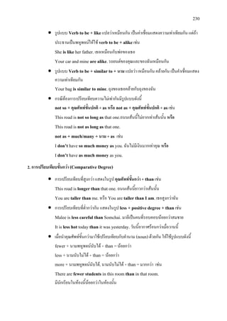 230
• รูปแบบ Verb to be + likeแปลวาเหมือนกัน เปนคาเชื่อมแสดงความเทาเทียมกัน แตถา
ประธานเปนพหูพจนใหใช verb to be + alikeเชน
She is like her father.เธอเหมือนกับพอของเธอ
Your car and mine are alike.รถยนตของคุณและของฉันเหมือนกัน
• รูปแบบ Verb to be + similar to + นาม แปลวา เหมือนกัน คลายกัน เปนคําเชื่อมแสดง
ความเทาเทียมกัน
Your bag is similar to mine.ถุงของเธอคลายกับถุงของฉัน
• กรณีตองการเปรียบเทียบความไมเทากันมีรูปแบบดังนี้
not so + คุณศัพทขั้นปกติ + as หรือ not as +คุณศัพทขั้นปกติ + asเชน
This road is not so long as that one.ถนนเสนนี้ไมยากเทาเสนนั้น หรือ
This road is not as long as that one.
not as + much/many + นาม + as เชน
I don’t have so much money as you.ฉันไมมีเงินมากเทาคุณ หรือ
I don’t have as much money as you.
2. การเปรียบเทียบขั้นกวา (Comparative Degree)
• การเปรียบเทียบที่สูงกวา แสดงในรูป คุณศัพทขั้นกวา + than เชน
This road is longer than that one.ถนนเสนนี้ยาวกวาเสนนั้น
You are taller than me.หรือ You are taller than I am.เธอสูงกวาฉัน
• การเปรียบเทียบที่ต่ํากวากัน แสดงในรูป less + positive degree + thanเชน
Malee is less careful than Somchai. มาลีเปนคนที่รอบคอบนอยกวาสมชาย
It is less hot today than it was yesterday.วันนี้อากาศรอนกวาเมื่อวานนี้
• เมื่อนําคุณศัพทขั้นกวามาใชเปรียบเทียบกับคํานาม (noun)ดวยกัน ใหใชรูปแบบดังนี้
fewer + นามพหูพจนนับได + than =นอยกวา
less + นามนับไมได + than = นอยกวา
more + นามพหูพจนนับได, นามนับไมได + than=มากกวา เชน
There are fewer students in this room than in that room.
มีนักเรียนในหองนี้นอยกวาในหองนั้น
 