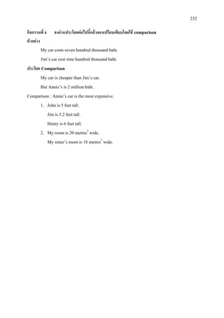 232
กิจกรรมที่ 4 จงอานประโยคตอไปนี้แลวลองเปรียบเทียบโดยใช comparison
ตัวอยาง
My car costs seven hundred thousand baht.
Jim’s car cost nine hundred thousand baht.
ประโยค Comparison
My car is cheaper than Jim’s car.
But Annie’s is 2 million baht.
Comparison : Annie’s car is the most expensive.
1. John is 5 feet tall.
Jim is 5.2 feet tall.
Henry is 6 feet tall.
2. My room is 20 metres2
My sister’s room is 18 metres
wide.
2
wide.
 