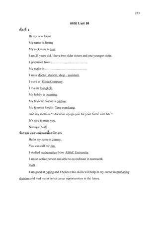 233
เฉลย Unit 10
เรื่องที่ 4
Hi my new friend
My name is
My nickname is
Jimmy
I am
Jim.
21
I graduated from ……………………………..
years old. I have two older sisters and one younger sister.
My major is ………………………………….
I am a
I work at
doctor, student, shop – assistant.
I live in
Silom Company.
My hobby is
Bangkok.
painting
My favorite colour is
.
yellow
My favorite food is
.
Tom yom kung
And my motto is “Education equips you for your battle with life.”
.
It’s nice to meet you.
Nattaya [Add]
ขอความ นําเสนอตัวเองเพื่อสมัครงาน
Hello my name is Jimmy
You can call me
.
I studied
Jan.
mathematics from ABAC University
I am an active person and able to co-ordinate in teamwork.
.
Skill :
I am good at typing and I believe this skills will help in my career in marketing
division and lead me to better career opportunities in the future.
 