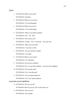 234
เรื่องที่ 5
1. ประโยคคําถาม What’s your name?
ประโยคคําตอบ Somchai.
2. ประโยคคําถาม Where are you from?
ประโยคคําตอบ I’m from Bangkok.
3. ประโยคคําถาม Where do you live?
ประโยคคําตอบ I live in San Diego.
4. ประโยคคําถาม What is your phone number?
ประโยคคําตอบ 209 – 789 – 9845
5. ประโยคคําถาม How old are you?
ประโยคคําตอบ Twenty – five./ I’m twenty – five years old.
6. ประโยคคําถาม When were you born?
ประโยคคําตอบ I was born in 1961.
7. ประโยคคําถาม Are you married or single?
ประโยคคําตอบ I’m single.
8. ประโยคคําถาม What is your career?
ประโยคคําตอบ I’m a librarian.
9. ประโยคคําถาม Do you have children?
ประโยคคําตอบ Yes, I’ve got three children – two boys and a daughter.
10. ประโยคคําถาม Do you play sport?
ประโยคคําตอบ Yes, I can play golf.
11. ประโยคคําถาม Can you speak Japanese?
ประโยคคําตอบ No, I can’t speak Japanese.
Saying Hello (หมวดการพูดทักทาย)
12. ประโยคคําถาม How do you do?
ประโยคคําตอบ How do you do. Nice to hear from you.
13. ประโยคคําถาม How are you?
ประโยคคําตอบ Fine, thanks.
 