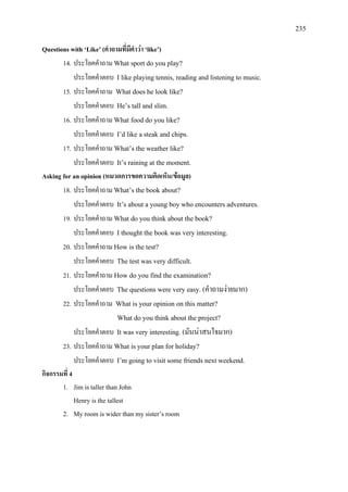 235
Questions with ‘Like’ (คําถามที่มีคําวา ‘like’)
14. ประโยคคําถาม What sport do you play?
ประโยคคําตอบ I like playing tennis, reading and listening to music.
15. ประโยคคําถาม What does he look like?
ประโยคคําตอบ He’s tall and slim.
16. ประโยคคําถาม What food do you like?
ประโยคคําตอบ I’d like a steak and chips.
17. ประโยคคําถาม What’s the weather like?
ประโยคคําตอบ It’s raining at the moment.
Asking for an opinion (หมวดการขอความคิดเห็น/ขอมูล)
18. ประโยคคําถาม What’s the book about?
ประโยคคําตอบ It’s about a young boy who encounters adventures.
19. ประโยคคําถาม What do you think about the book?
ประโยคคําตอบ I thought the book was very interesting.
20. ประโยคคําถาม How is the test?
ประโยคคําตอบ The test was very difficult.
21. ประโยคคําถาม How do you find the examination?
ประโยคคําตอบ The questions were very easy. (คําถามงายมาก)
22. ประโยคคําถาม What is your opinion on this matter?
What do you think about the project?
ประโยคคําตอบ It was very interesting. (มันนาสนใจมาก)
23. ประโยคคําถาม What is your plan for holiday?
ประโยคคําตอบ I’m going to visit some friends next weekend.
กิจกรรมที่ 4
1. Jim is taller than John
Henry is the tallest
2. My room is wider than my sister’s room
 