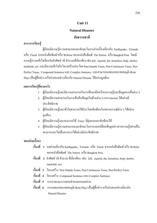 236
Unit 11
Natural Disaster
ภัยธรรมชาติ
สาระการเรียนรู
ผูเรียนมีความรูความสามารถและทักษะในการอานเรื่องเกี่ยวกับ Earthquake, Tornado
หรือ Flood จากหนังสือพิมพ หรือ Website ของหนังสือพิมพ The Nation หรือ Bangkok Post โดยมี
ความรูความเขาใจเกี่ยวกับคําศัพท วลี สํานวนที่เกี่ยวของ เชน kill, injured, die, homeless, help, shelter,
landslide ,ect. และมีความเขาใจในโครงสรางประโยค Past Simple Tense, Past Continuous Tense, Past
Perfect Tense, Compound Sentence และ Complex Sentence และสามารถแสดงบทบาทสมมุติ (Role
Play) เปนผูสื่อขาว หรือนําเสนอขาวเกี่ยวกับ Natural Disaster ไดอยางถูกตอง
ผลการเรียนรูที่คาดหวัง
1. ผูเรียนมีความรูและมีความสามารถในการศึกษาคนควาหาความรูและขอมูลจากสื่อตาง ๆ
2. ผูเรียนมีความสามารถในการสืบคนขอมูลในดานตาง ๆ จาก Internet ไดอยางมี
ประสิทธิภาพ
3. ผูเรียนมีความรูและเขาใจสามารถใชประโยคซับซอนในสถานการณตาง ๆ ไดอยาง
ถูกตอง
4. ผูเรียนมีความรูและสามารถใช Tense ที่ยุงยากและซับซอนได
5. ผูเรียนมีความรูความสามารถและทักษะในการแลกเปลี่ยนขอมูลขาวสารความรูอยางเปน
ทางการและไมเปนทางการไดอยางมีประสิทธิภาพ
ขอบขายเนื้อหา
เรื่องที่ 1 บทอานเกี่ยวกับ Earthquake, Tornado หรือ Flood จากหนังสือพิมพ หรือ Website
ของหนังสือพิมพ The Nation หรือ Bangkok Post
เรื่องที่ 2 คําศัพท วลี สํานวน ที่เกี่ยวของ เชน kill, injured, die, homeless, help, shelter,
landslide ,ect.
เรื่องที่ 3 โครงสราง Past Simple Tense, Past Continuous Tense, Past Perfect Tense
เรื่องที่ 4 โครงสราง Compound Sentence และ Complex Sentence
เรื่องที่ 5 การถามและการตอบคําถามจากบทอาน
เรื่องที่ 6 การแสดงบทบาทสมมุติ (Role Play) เปนผูสื่อขาว หรือนําเสนอขาวเกี่ยวกับ
Natural Disaster
 