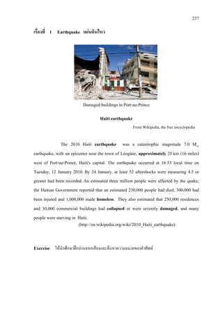237
เรื่องที่ 1 Earthquake แผนดินไหว
Damaged buildings in Port-au-Prince
Haiti earthquake
From Wikipedia, the free encyclopedia
The 2010 Haiti earthquake was a catastrophic magnitude 7.0 Mw
earthquake, with an epicenter near the town of Léogâne, approximately 25 km (16 miles)
west of Port-au-Prince, Haiti's capital. The earthquake occurred at 16:53 local time on
Tuesday, 12 January 2010. By 24 January, at least 52 aftershocks were measuring 4.5 or
greater had been recorded. An estimated three million people were affected by the quake;
the Haitian Government reported that an estimated 230,000 people had died, 300,000 had
been injured and 1,000,000 made homeless.
(http://en.wikipedia.org/wiki/2010_Haiti_earthquake)
They also estimated that 250,000 residences
and 30,000 commercial buildings had collapsed or were severely damaged, and many
people were starving in Haiti.
Exercise ใหนักศึกษาฝกอานออกเสียงและคนหาความหมายของคําศัพท
 