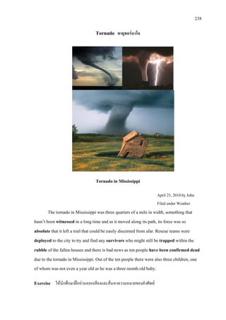 238
Tornado พายุทอรนาโด
Tornado in Mississippi
April 25, 2010 by John
Filed under Weather
The tornado in Mississippi was three quarters of a mile in width, something that
hasn’t been witnessed in a long time and as it moved along its path, its force was so
absolute that it left a trail that could be easily discerned from afar. Rescue teams were
deployed to the city to try and find any survivors who might still be trapped within the
rubble of the fallen houses and there is bad news as ten people have been confirmed dead
due to the tornado
Exercise ใหนักศึกษาฝกอานออกเสียงและคนหาความหมายของคําศัพท
in Mississippi. Out of the ten people there were also three children, one
of whom was not even a year old as he was a three month old baby.
 