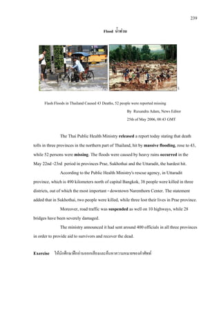 239
Flood น้ําทวม
Flash Floods in Thailand Caused 43 Deaths, 52 people were reported missing
By Ruxandra Adam, News Editor
25th of May 2006, 08:43 GMT
The Thai Public Health Ministry released a report today stating that death
tolls in three provinces in the northern part of Thailand, hit by massive flooding, rose to 43,
while 52 persons were missing. The floods were caused by heavy rains occurred in the
May 22nd -23rd period in provinces Prae, Sukhothai and the Uttaradit, the hardest hit.
According to the Public Health Ministry's rescue agency, in Uttaradit
province, which is 490 kilometers north of capital Bangkok, 38 people were killed in three
districts, out of which the most important - downtown Narenthorn Center. The statement
added that in Sukhothai, two people were killed, while three lost their lives in Prae province.
Moreover, road traffic was suspended as well on 10 highways, while 28
bridges have been severely damaged.
The ministry announced it had sent around 400 officials in all three provinces
in order to provide aid to survivors and recover the dead.
Exercise ใหนักศึกษาฝกอานออกเสียงและคนหาความหมายของคําศัพท
 