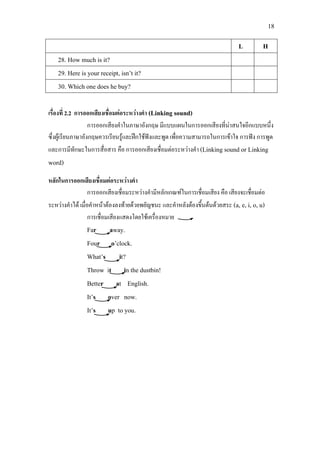 18
L H
28. How much is it?
29. Here is your receipt, isn’t it?
30. Which one does he buy?
เรื่องที่ 2.2 การออกเสียงเชื่อมตอระหวางคํา (Linking sound)
การออกเสียงคําในภาษาอังกฤษ มีแบบแผนในการออกเสียงที่นาสนใจอีกแบบหนึ่ง
ซึ่งผูเรียนภาษาอังกฤษควรเรียนรูและฝกใชฟงและพูด เพื่อความสามารถในการเขาใจ การฟง การพูด
และการมีทักษะในการสื่อสาร คือ การออกเสียงเชื่อมตอระหวางคํา (Linking sound or Linking
word)
หลักในการออกเสียงเชื่อมตอระหวางคํา
การออกเสียงเชื่อมระหวางคํามีหลักเกณฑในการเชื่อมเสียง คือ เสียงจะเชื่อมตอ
ระหวางคําได เมื่อคําหนาตองลงทายดวยพยัญชนะ และคําหลังตองขึ้นตนดวยสระ (a, e, i, o, u)
การเชื่อมเสียงแสดงโดยใชเครื่องหมาย
Far away.
Four o’clock.
What’s it?
Throw it in the dustbin!
Better at English.
It’s over now.
It’s up to you.
 