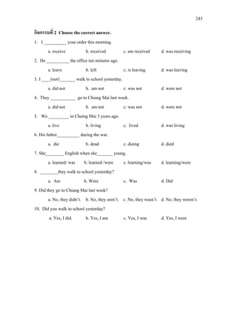 243
กิจกรรมที่ 2 Choose the correct answer.
1. I __________ your order this morning.
a. receive b. received c. am received d. was receiving
2. He __________ the office ten minutes ago.
a. leave b. left c. is leaving d. was leaving
3. I ____(not)_______ walk to school yesterday.
a. did not b. am not c. was not d. were not
4. They ___________ go to Chiang Mai last week.
a. did not b. am not c. was not d. were not
5. We _________ in Chaing Mai 3 years ago.
a. live b. living c. lived d. was living
6. His father__________ during the war.
a. die b. dead c. dieing d. died
7. She________ English when she_______ young.
a. learned/ was b. learned /were c. learning/was d. learning/were
8. ________they walk to school yesterday?
a. Are b. Were c. Was d. Did
9. Did they go to Chiang Mai last week?
a. No, they didn’t. b. No, they aren’t. c. No, they wasn’t. d. No, they weren’t.
10. Did you walk to school yesterday?
a. Yes, I did. b. Yes, I am c. Yes, I was d. Yes, I were
 