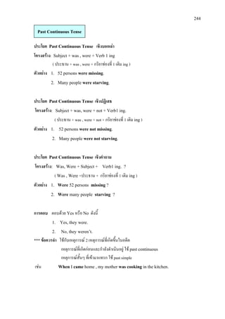 244
ประโยค Past Continuous Tense เชิงบอกเลา
โครงสราง: Subject + was , were + Verb 1 ing
( ประธาน + was , were + กริยาชองที่ 1 เติม ing )
ตัวอยาง 1. 52 persons were missing.
2. Many people were starving.
ประโยค Past Continuous Tense เชิงปฏิเสธ
โครงสราง: Subject + was, were + not + Verb1 ing.
( ประธาน + was , were + not + กริยาชองที่ 1 เติม ing)
ตัวอยาง 1. 52 persons were not missing.
2. Many people were not starving.
ประโยค Past Continuous Tense เชิงคําถาม
โครงสราง: Was, Were + Subject + Verb1 ing. ?
( Was , Were +ประธาน + กริยาชองที่ 1 เติม ing)
ตัวอยาง 1. Were 52 persons missing ?
2. Were many people starving ?
การตอบ ตอบดวย Yes หรือ No ดังนี้
1. Yes, they were.
2. No, they weren’t.
*** ขอควรจํา ใชกับเหตุการณ 2 เหตุการณที่เกิดขึ้นในอดีต
เหตุการณที่เกิดกอนและกําลังดําเนินอยู ใช past continuous
เหตุการณสั้นๆ ที่เขามาแทรก ใช past simple
เชน When I came home , my mother was cooking in the kitchen.
Past Continuous Tense
 