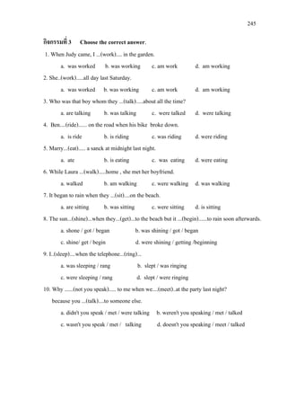 245
กิจกรรมที่ 3 Choose the correct answer.
1. When Judy came, I ...(work).... in the garden.
a. was worked b. was working c. am work d. am working
2. She..(work).....all day last Saturday.
a. was worked b. was working c. am work d. am working
3. Who was that boy whom they ...(talk).....about all the time?
a. are talking b. was talking c. were talked d. were talking
4. Ben....(ride)...... on the road when his bike broke down.
a. is ride b. is riding c. was riding d. were riding
5. Marry...(eat)..... a sanck at midnight last night.
a. ate b. is eating c. was eating d. were eating
6. While Laura ...(walk).....home , she met her boyfriend.
a. walked b. am walking c. were walking d. was walking
7. It began to rain when they ...(sit)....on the beach.
a. are sitting b. was sitting c. were sitting d. is sitting
8. The sun...(shine)...when they...(get)...to the beach but it ...(begin)......to rain soon afterwards.
a. shone / got / began b. was shining / got / began
c. shine/ get / begin d. were shining / getting /beginning
9. I..(sleep)....when the telephone...(ring)...
a. was sleeping / rang b. slept / was ringing
c. were sleeping / rang d. slept / were ringing
10. Why ......(not you speak)..... to me when we....(meet)..at the party last night?
because you ...(talk)....to someone else.
a. didn't you speak / met / were talking b. weren't you speaking / met / talked
c. wasn't you speak / met / talking d. doesn't you speaking / meet / talked
 