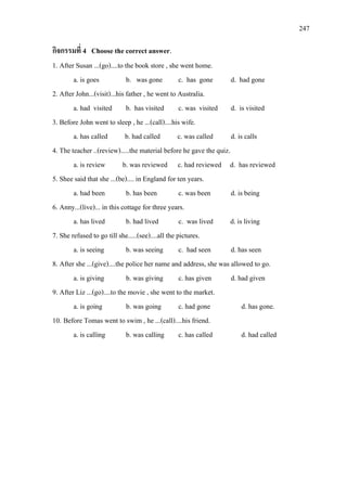 247
กิจกรรมที่ 4 Choose the correct answer.
1. After Susan ...(go)....to the book store , she went home.
a. is goes b. was gone c. has gone d. had gone
2. After John...(visit)...his father , he went to Australia.
a. had visited b. has visited c. was visited d. is visited
3. Before John went to sleep , he ...(call)....his wife.
a. has called b. had called c. was called d. is calls
4. The teacher ..(review).....the material before he gave the quiz.
a. is review b. was reviewed c. had reviewed d. has reviewed
5. Shee said that she ...(be).... in England for ten years.
a. had been b. has been c. was been d. is being
6. Anny...(live)... in this cottage for three years.
a. has lived b. had lived c. was lived d. is living
7. She refused to go till she.....(see)....all the pictures.
a. is seeing b. was seeing c. had seen d. has seen
8. After she ...(give)....the police her name and address, she was allowed to go.
a. is giving b. was giving c. has given d. had given
9. After Liz ...(go)....to the movie , she went to the market.
a. is going b. was going c. had gone d. has gone.
10. Before Tomas went to swim , he ...(call)....his friend.
a. is calling b. was calling c. has called d. had called
 