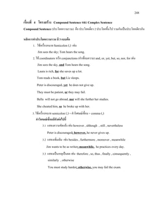 248
เรื่องที่ 4 โครงสราง Compound Sentence และ Complex Sentence
Compound Sentence (ประโยคความรวม) คือ ประโยคเดี่ยว 2 ประโยคขึ้นไป รวมกันเปนประโยคเดียวกัน
หลักการทําประโยคความรวม มี 3 แบบคือ
1. ใชเครื่องหมาย Semicolon (;) เชน
Jim sees the sky; Tom hears the song.
2. ใช coordinators หรือ conjunctions (คําเชื่อมความ) and, or, yet, but, so, nor, for เชน
Jim sees the sky, and
Laura is rich,
Tom hears the song.
for
Tom reads a book,
she saves up a lot.
but
Peter is discouraged,
Liz sleeps.
yet
They must be patient,
he does not give up.
or
Bella will not go abroad,
they may fail.
nor
She cheated him,
will she further her studies.
so
3. ใชเครื่องหมาย semicolon (;)+ คําวิเศษณเชื่อม + comma (,)
he broke up with her.
คําวิเศษณเชื่อมมีดังตอไปนี้
3.1 แสดงความขัดแยง เชน however , although , still , nevertheless
Peter is discouraged; however,
3.2 แสดงเพิ่มเติม เชน besides , furthermore , moreover , meanwhile
he never gives up.
Jim wants to be as writer; meanwhile,
3.3 แสดงเปนเหตุเปนผล เชน therefore , so, thus , finally , consequently ,
similarly , otherwise
he practices every day.
You must study harder; otherwise, you may fail the exam.
 