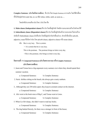 249
Complex Sentence (ประโยคใจความซอน) คือ ประโยค Simple Sentence มารวมกัน โดยใชคําเชื่อม
ที่ไมใชกลุมคําของ and, but, or, so เชน when, while, until, as soon as, ...
โดยปกติประกอบดวย ประโยค 2 ประโยค คือ
1. Main clause (Independent clause) คือ ประโยคที่อยูลําพัง โดยมีความหมายครบถวนในตัวเองได
2. Subordinate clause (Dependent clause) คือ ประโยคที่อยูลําพังแลวความหมายจะไมครบถวน
ปกติแลว Subordinate clause มักเปนประโยคที่อยูหลัง/กับคําเชื่อมตางๆ ทําหนาที่เหมือน adverb,
adjective, noun ซึ่งเรียกวาประโยค adverb clause, adjective clause หรือ noun clause
เชน She is very lazy. This is certain.
= It is certain that he is very lazy.
This is the postman. The postman brings us letter every day.
=This is the postman, who brings us letter every day.
กิจกรรมที่ 5 Compound Sentences (ประโยคความรวม) หรือ Complex Sentences
(ประโยคความซอน)
1. Jason and Tomas have a big argument every summer over where they should spend their
summer vacation.
a. Compound Sentence b. Complex Sentence
2. Suzie dislikes sitting on the beach; she always gets a nasty sunburn.
a. Compound Sentence b. Complex Sentence
3. Although they are 250 miles apart, they keep in constant contact on the internet.
a. Compound Sentence b. Complex Sentence
4. Aliz went to the book store of Big C, and Tomas went to Lotus.
a. Compound Sentence b. Complex Sentence
5. When Liz felt sleepy, she didn’t want to read any books.
a. Compound Sentence b. Complex Sentence
6. The dog barked fiercely, for there was a stranger in front of the house.
a. Compound Sentence b. Complex Sentence
 