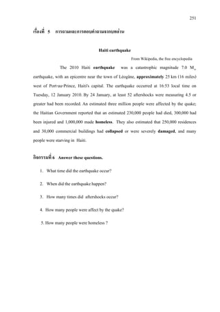 251
เรื่องที่ 5 การถามและการตอบคําถามจากบทอาน
Haiti earthquake
From Wikipedia, the free encyclopedia
The 2010 Haiti earthquake was a catastrophic magnitude 7.0 Mw
earthquake, with an epicentre near the town of Léogâne, approximately 25 km (16 miles)
west of Port-au-Prince, Haiti's capital. The earthquake occurred at 16:53 local time on
Tuesday, 12 January 2010. By 24 January, at least 52 aftershocks were measuring 4.5 or
greater had been recorded. An estimated three million people were affected by the quake;
the Haitian Government reported that an estimated 230,000 people had died, 300,000 had
been injured and 1,000,000 made homeless. They also estimated that 250,000 residences
and 30,000 commercial buildings had collapsed or were severely damaged, and many
people were starving in Haiti.
กิจกรรมที่ 6 Answer these questions.
1. What time did the earthquake occur?
2. When did the earthquake happen?
3. How many times did aftershocks occur?
4. How many people were affect by the quake?
5. How many people were homeless ?
 