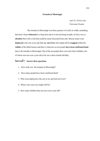 252
Tornado in Mississippi
April 25, 2010
The tornado in Mississippi was three quarters of a mile in width, something
that hasn’t been witnessed in a long time and as it moved along its path, its force was so
absolute that it left a trail that could be easily discerned from afar. Rescue teams were
deployed to the city to try and find any survivors who might still be trapped within the
rubble of the fallen houses and there is bad news as ten people have been confirmed dead
due to the
by John
Filed under Weather
tornado in Mississippi. Out of the ten people there were also three children, one
of whom was not even a year old as he was a three month old baby.
กิจกรรมที่ 7 Answer these questions.
1. How wide was the tornado in Mississippi?
2. How many people have been confirmed dead?
3. Who were deployed to the city to try and find survivors?
4. Where were survivors might still be?
5. How many children that was not even a year old?
 