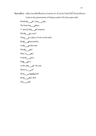19
กิจกรรมที่ 2.2 จงฟงการออกเสียงเชื่อมตอระหวางคําของ คํา วลี และประโยคตอไปนี้ แลวออกเสียงตาม
Listen to the pronunciation of linking sound in CD, then repeat after!
Hundreds of years ago.
The brain has about.
A special part of computer.
Which is yours?
There is a glass of water on the table.
Read about politics.
Look at that man!
Watch out!
What’ s up?
Control over.
Stop over.
At the end of the year.
Where’s it?
Have a good time!
Rock and Roll.
Get up!
 