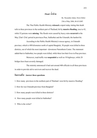 253
Flood น้ําทวม
By Ruxandra Adam, News Editor
The Thai Public Health Ministry released a report today stating that death
tolls in three provinces in the northern part of Thailand, hit by massive flooding, rose to 43,
while 52 persons were missing. The floods were caused by heavy rains occurred in the
May 22nd -23rd period in provinces Prae, Sukhothai and the Uttaradit, the hardest hit.
According to the Public Health Ministry's rescue agency, in Uttaradit
province, which is 490 kilometers north of capital Bangkok, 38 people were killed in three
districts, out of which the most important - downtown Narenthorn Center. The statement
added that in Sukhothai, two people were killed, while three lost their lives in Prae province.
25th of May 2006, 08:43 GMT
Moreover, road traffic was suspended as well on 10 highways, while 28
bridges have been severely damaged.
The ministry announced it had sent around 400 officials in all three provinces
in order to provide aid to survivors and recover the dead.
กิจกรรมที่ 8 Answer these questions
1. How many provinces in the northern part of Thailand were hit by massive flooding?
2. How far was Uttaradit province from Bangkok?
3. How many people were killed in three districts?
4. How many people were killed in Sukhothai?
5. Who is the writer?
 