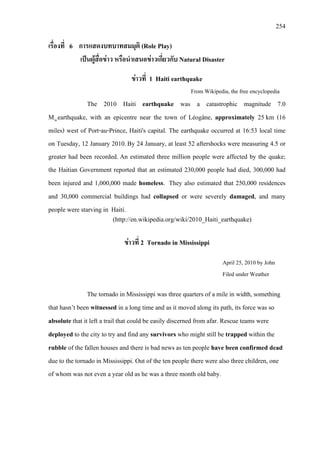 254
เรื่องที่ 6 การแสดงบทบาทสมมุติ (Role Play)
เปนผูสื่อขาว หรือนําเสนอขาวเกี่ยวกับ Natural Disaster
ขาวที่ 1 Haiti earthquake
From Wikipedia, the free encyclopedia
The 2010 Haiti earthquake was a catastrophic magnitude 7.0
Mwearthquake, with an epicentre near the town of Léogâne, approximately 25 km (16
miles) west of Port-au-Prince, Haiti's capital. The earthquake occurred at 16:53 local time
on Tuesday, 12 January 2010.By 24 January, at least 52 aftershocks were measuring 4.5 or
greater had been recorded. An estimated three million people were affected by the quake;
the Haitian Government reported that an estimated 230,000 people had died, 300,000 had
been injured and 1,000,000 made homeless.
(http://en.wikipedia.org/wiki/2010_Haiti_earthquake)
They also estimated that 250,000 residences
and 30,000 commercial buildings had collapsed or were severely damaged, and many
people were starving in Haiti.
ขาวที่ 2 Tornado in Mississippi
April 25, 2010
The tornado in Mississippi was three quarters of a mile in width, something
that hasn’t been witnessed in a long time and as it moved along its path, its force was so
absolute that it left a trail that could be easily discerned from afar. Rescue teams were
deployed to the city to try and find any survivors who might still be trapped within the
rubble of the fallen houses and there is bad news as ten people have been confirmed dead
due to the
by John
Filed under Weather
tornado in Mississippi. Out of the ten people there were also three children, one
of whom was not even a year old as he was a three month old baby.
 