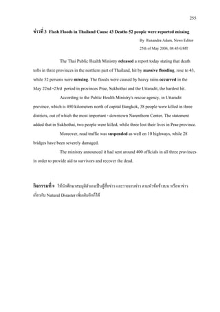 255
ขาวที่ 3 Flash Floods in Thailand Cause 43 Deaths 52 people were reported missing
By Ruxandra Adam, News Editor
25th of May 2006, 08:43 GMT
The Thai Public Health Ministry released a report today stating that death
tolls in three provinces in the northern part of Thailand, hit by massive flooding, rose to 43,
while 52 persons were missing. The floods were caused by heavy rains occurred in the
May 22nd -23rd period in provinces Prae, Sukhothai and the Uttaradit, the hardest hit.
According to the Public Health Ministry's rescue agency, in Uttaradit
province, which is 490 kilometers north of capital Bangkok, 38 people were killed in three
districts, out of which the most important - downtown Narenthorn Center. The statement
added that in Sukhothai, two people were killed, while three lost their lives in Prae province.
Moreover, road traffic was suspended as well on 10 highways, while 28
bridges have been severely damaged.
The ministry announced it had sent around 400 officials in all three provinces
in order to provide aid to survivors and recover the dead.
กิจกรรมที่ 9 ใหนักศึกษาสมมุติตัวเองเปนผูสื่อขาว และรายงานขาว ตามหัวขอขางบน หรือหาขาว
เกี่ยวกับ Natural Disaster เพิ่มเติมอีกก็ได
 