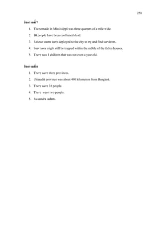 258
กิจกรรมที่ 7
1. The tornado in Mississippi was three quarters of a mile wide.
2. 10 people have been confirmed dead.
3. Rescue teams were deployed to the city to try and find survivors.
4. Survivors might still be trapped within the rubble of the fallen houses.
5. There was 1 children that was not even a year old.
กิจกรรมที่ 8
1. There were three provinces.
2. Uttaradit province was about 490 kilometers from Bangkok.
3. There were 38 people.
4. There were two people.
5. Ruxandra Adam.
 