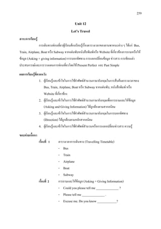 259
Unit 12
Let’s Travel
สาระการเรียนรู
การเดินทางทองเที่ยวผูเรียนตองเรียนรูเรื่องตารางเวลาของยานพาหนะตาง ๆ ไดแก Bus,
Train, Airplane, Boatหรือ Subwayจากแผนพับหนังสือพิมพหรือ Websiteที่เกี่ยวของการถามหรือให
ขอมูล (Asking + giving information) การบอกทิศทาง การแลกเปลี่ยนขอมูล ขาวสาร การเขียนเลา
ประสบการณและการวางแผนการทองเที่ยวโดยใช Present Perfect และ Past Simple
ผลการเรียนรูที่คาดหวัง
1. ผูเรียนรูและเขาใจในการใชคําศัพทสํานวนภาษาอังกฤษในการสืบคนตารางเวลาของ
Bus, Train, Airplane, Boatหรือ Subwayจากแผนพับ, หนังสือพิมพ หรือ
Websiteที่เกี่ยวของ
2. ผูเรียนรูและเขาใจในการใชคําศัพทสํานวนภาษาอังกฤษเพื่อการถามและใหขอมูล
(Asking and Giving Information)ไดถูกตองตามสากลนิยม
3. ผูเรียนรูและเขาใจในการใชคําศัพทสํานวนภาษาอังกฤษในการบอกทิศทาง
(Direction)ไดถูกตองตามหลักสากลนิยม
4. ผูเรียนรูและเขาใจในการใชคําศัพทสํานวนหรือการแลกเปลี่ยนขาวสาร ความรู
ขอบขายเนื้อหา
เรื่องที่ 1 ตารางเวลาการเดินทาง (Travelling Timetable)
- Bus
- Train
- Airplane
- Boat
- Subway
เรื่องที่ 2 การถามและใหขอมูล (Asking + Giving Information)
- Could you please tell me ______________ ?
- Please tell me ______________ .
- Excuse me. Do you know ____________?
 