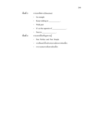260
เรื่องที่ 3 การบอกทิศทาง (Direction)
- Go straight
- Keep walking to ____________ .
- Walk past
- It’s at the opposite of _______________ .
- Next to _______________ .
เรื่องที่ 4 การแลกเปลี่ยนขอมูลความรู
- Past Perfect and Past Simple
- การเขียนเลาเรื่องประสบการณจากการทองเที่ยว
- การวางแผนการเดินทางทองเที่ยว
 