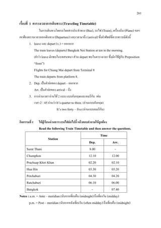 261
เรื่องที่ 1 ตารางเวลาการเดินทาง (Traveling Timetable)
ในการเดินทางโดยรถโดยสารประจําทาง (Bus), รถไฟ (Train), เครื่องบิน (Plane)ฯลฯ
เขาตองทราบเวลาออกเดินทาง (Departure) และเวลามาถึง (arrival)ซึ่งคําศัพทที่ควรทราบมีดังนี้
1. leave และ depart (v.) =ออกจาก
The train leaves (departs) Bangkok Noi Station at ten in the morning.
(คําวา leaveมักพบในบทสนทนา สวน depart พบในตารางเวลา ซึ่งมักใชคูกับ Preposition
“from”)
Flights for Chiang Mai depart from Terminal 8
The train departs from platform 8.
2. Dep. เปนคํายอของ depart – ออกจาก
Arr. เปนคํายอของ arrival –ถึง
3. การอานเวลา อานได 2 แบบ แบบอังกฤษและอเมริกัน เชน
เวลา 2 : 45อานวา It’s quarter to three. (อานแบบอังกฤษ)
It’s two forty – five(อานแบบอเมริกัน)
กิจกรรมที่ 1 ใหผูเรียนอานตารางรถไฟตอไปนี้ แลวตอบคําถามใหถูกตอง
Read the following Train Timetable and then answer the questions.
Station
Time
Dep. Arr.
Surat Thani 8.00 -
Chumphon 12.10 12.00
Prachuap Khiri Khan 02.20 02.10
Hua Hin 03.30 03.20
Petchaburi 04.30 04.20
Ratchaburi 06.10 06.00
Bangkok - 07.40
Notes : a.m. = Ante – meridian(นับจากเที่ยงคืน (midnight)ถึงเที่ยงวัน (midday)
p.m. = Post – meridian (นับจากหลังเที่ยงวัน (often midday)ถึงเที่ยงคืน (midnight)
 