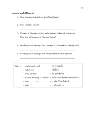 262
จงตอบคําถามตอไปนี้ใหสมบูรณ
1. What time does the train leave Surat Thani Station?
__________________________________________________________
2. What is the first station?
__________________________________________________________
3. If you are in Chumponprovince and want to go to Bangkok by this train,
What time will you come to Chumpon Station?
__________________________________________________________
4. How long does it take to go from Chumpon to Prachuap Khiri Khan by train?
__________________________________________________________
5. How long does it take to go from Petchaburi to Ratchaburi by train?
__________________________________________________________
Notes : - one hour and a half = หนึ่งชั่วโมงครึ่ง
- half an hour = ครึ่งชั่วโมง
- every half hour = ทุก ๆ ครึ่งชั่วโมง
- Tourism Authority of Thailand = หนวยงานการทองเที่ยวแหงประเทศไทย
- from………… to…………… = จากที่หนึ่งไปยังอีกที่หนึ่ง
- daily = รายวัน/แตละวัน
 