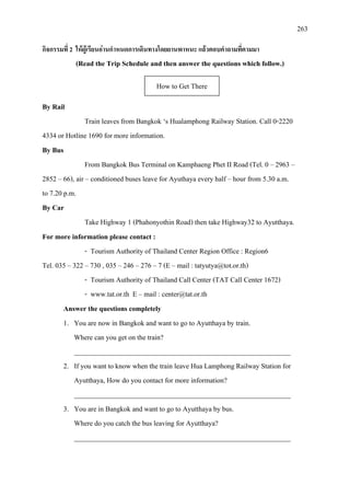 263
กิจกรรมที่ 2 ใหผูเรียนอานกําหนดการเดินทางโดยยานพาหนะ แลวตอบคําถามที่ตามมา
(Read the Trip Schedule and then answer the questions which follow.)
By Rail
Train leaves from Bangkok ‘s Hualamphong Railway Station. Call 0-2220
4334 or Hotline 1690 for more information.
By Bus
From Bangkok Bus Terminal on Kamphaeng Phet II Road (Tel. 0 – 2963 –
2852 – 66), air – conditioned buses leave for Ayuthaya every half – hour from 5.30 a.m.
to 7.20 p.m.
By Car
Take Highway 1 (Phahonyothin Road) then take Highway32 to Ayutthaya.
For more information please contact :
- Tourism Authority of Thailand Center Region Office : Region6
Tel. 035 – 322 – 730 , 035 – 246 – 276 – 7 (E – mail : tatyutya@tot.or.th)
- Tourism Authority of Thailand Call Center (TAT Call Center 1672)
- www.tat.or.th E – mail : center@tat.or.th
Answer the questions completely
1. You are now in Bangkok and want to go to Ayutthaya by train.
Where can you get on the train?
______________________________________________________________
2. If you want to know when the train leave Hua Lamphong Railway Station for
Ayutthaya, How do you contact for more information?
______________________________________________________________
3. You are in Bangkok and want to go to Ayutthaya by bus.
Where do you catch the bus leaving for Ayutthaya?
______________________________________________________________
How to Get There
 