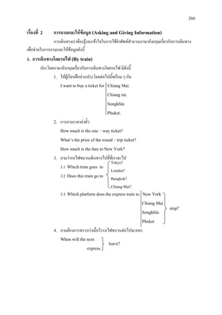 266
Tokyo?
London?
Bangkok?
Chiang Mai?
เรื่องที่ 2 การถามและใหขอมูล (Asking and Giving Information)
การเดินทางเราตองรูและเขาใจในการใชคําศัพทสํานวนภาษาอังกฤษเกี่ยวกับการเดินทาง
เพื่อชวยในการถามและใหขอมูลดังนี้
1. การเดินทางโดยรถไฟ (By train)
ประโยคภาษาอังกฤษเกี่ยวกับการเดินทางโดยรถไฟ มีดังนี้
1. ใหผูเรียนฝกอานประโยคตอไปนี้พรอม ๆ กัน
I want to buy a ticket for Chiang Mai.
Chiang rai.
Songkhla
Phuket.
2. การถามราคาคาตั๋ว
How much is the one – way ticket?
What’s the prize of the round – trip ticket?
How much is the fare to New York?
3. ถามวารถไฟขบวนเดินทางไปที่ที่เราจะไป
3.1 Which train goes to
3.2 Does this train go to
3.3 Which platform does the express train to New York
Chiang Mai
Songkhla
Phuket
4. ถามตองการทราบวาเมื่อไรรถไฟขบวนตอไปจะออก
When will the next
express
stop?
leave?
 