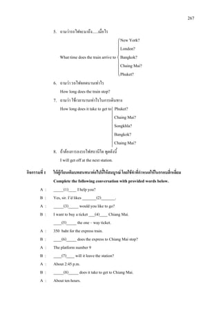 267
5. ถามวารถไฟจะมาถึง......เมื่อไร
New York?
London?
What time does the train arrive to Bangkok?
Chaing Mai?
Phuket?
6. ถามวา รถไฟจอดนานเทาไร
How long does the train stop?
7. ถามวา ใชเวลานานเทาไรในการเดินทาง
How long does it take to get to Phuket?
Chaing Mai?
Songkhla?
Bangkok?
Chaing Mai?
8. ถาตองการลงรถไฟสถานีใด พูดดังนี้
I will get off at the next station.
กิจกรรมที่ 1 ใหผูเรียนเติมบทสนทนาตอไปนี้ใหสมบูรณ โดยใชคําที่กําหนดใหในกรอบสี่เหลี่ยม
Complete the following conversation with provided words below.
A : _____(1)____ I help you?
B : Yes, sir. I’d likes _______(2)_______.
A : _____(3)_____ would you like to go?
B : I want to buy a ticket ___(4)____ Chiang Mai.
____(5)_____ the one – way ticket.
A : 350 baht for the express train.
B : ____(6)_____ does the express to Chiang Mai stop?
A : The platform number 9
B : ____(7)____ will it leave the station?
A : About 2:45 p.m.
B : _____(8)_____ does it take to get to Chiang Mai.
A : About ten hours.
 