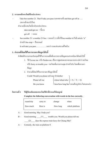 268
2. การบอกเสนทางโดยใชรถประจําทาง
- Take bus number 21. That’ll take you pass (บอกสถานที่) and then get off at …..
(สถานที่/สถานี/ปาย)
สํานวนที่นาสนใจเกี่ยวกับรถประจําทาง
take/catch/get on = ขึ้นรถ
get off =ลงรถ
- bus number 21/ a number 21 bus =รถเบอร 21 (เมื่อใช bus numberจะไมมี article “a”
นําหนา bus stop= ปายรถเมล
It will take you pass……………บอกวา รถจะผานสถานที่ใดบาง
3. คําถามที่นิยมใชในการถามหาขอมูล มีดังนี้
คําศัพทสํานวนภาษาอังกฤษที่ใชในการถามเพื่อตองการทราบขอมูลตามสากลนิยม มีดังตอไปนี้
1. ใช Excuse me.หรือ Pardon me.เปนการพูดสอดแทรกตามมารยาท แปลวา ขอโทษ
หรือ Sorry to trouble you =ขอโทษที่มารบกวนคุณ นําหนาประโยคเพื่อถามหา
ขอมูล
2. คําถามที่นิยมใชในการถามหาขอมูล มีดังนี้
Could/ Would you please tell me if/whether
Please tell me where/when/who/ + S. + V. + O.
Do you know how/how long/far (ตามดวยรูปประโยคบอกเลา)
กิจกรรมที่ 2 ใหผูเรียนเติมบทสนทนาโดยใชคําที่กําหนดใหสมบูรณ
Complete the following conversation with words in the box correctly.
A : Good morning. May I help you?
B : Good morning. ____(1)____ trouble you. Would you please tell me
____(2)____ does the express train leave for Chiang Mai?
A : Certainly, the train on platform 9.
round trip sorry to change when
How much Here is How long which platform
 