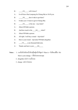 269
B : _____(3)_____ will it leave?
A : It will leave Hua Lampong for Chiang Mai at 10:45 p.m.
B : _____(4)_____ does it take to get there?
A : It takes you 11 hours to get to Chaing Mai.
B : _____(5)_____ is the one – way ticket?
A : About 450 baht a person.
B : And how much is the ____(6)____ ticket?
A : About 950 baht a person.
B : All right. I will buy a round – trip ticket?
A : Here is your round – trip ticket 950 baht altogether.
B : ____(7)____a one thousand baht note.
A : Thanks and here is your ____(8)_____
Notes : 1. เวลายื่นสิ่งใดสิ่งหนึ่งใหแกผูใดผูหนึ่งใหพูดวา “Here is + สิ่งที่ของที่ยื่น” เชน
Here is your change.=นี่คือเงินทอนของคุณ
2. altogetherแปลวา รวมทั้งหมด
3. change แปลวา เงินทอน
 