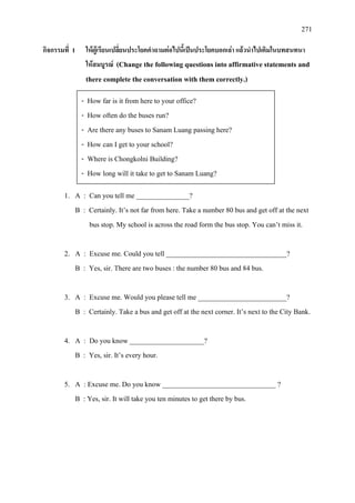 271
กิจกรรมที่ 1 ใหผูเรียนเปลี่ยนประโยคคําถามตอไปนี้เปนประโยคบอกเลา แลวนําไปเติมในบทสนทนา
ใหสมบูรณ (Change the following questions into affirmative statements and
there complete the conversation with them correctly.)
1. A : Can you tell me _______________?
B : Certainly. It’s not far from here. Take a number 80 bus and get off at the next
bus stop. My school is across the road form the bus stop. You can’t miss it.
2. A : Excuse me. Could you tell __________________________________?
B : Yes, sir. There are two buses : the number 80 bus and 84 bus.
3. A : Excuse me. Would you please tell me _________________________?
B : Certainly. Take a bus and get off at the next corner. It’s next to the City Bank.
4. A : Do you know _____________________?
B : Yes, sir. It’s every hour.
5. A : Excuse me. Do you know ________________________________ ?
B : Yes, sir. It will take you ten minutes to get there by bus.
- How far is it from here to your office?
- How often do the buses run?
- Are there any buses to Sanam Luang passing here?
- How can I get to your school?
- Where is Chongkolni Building?
- How long will it take to get to Sanam Luang?
 