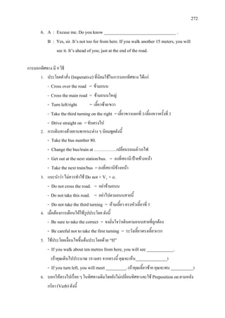 272
6. A : Excuse me. Do you know ________________________________ .
B : Yes, sir. It’s not too for from here. If you walk another 15 meters, you will
see it. It’s ahead of you; just at the end of the road.
การบอกทิศทาง มี 9 วิธี
1. ประโยคคําสั่ง (Imperative)ที่นิยมใชในการบอกทิศทาง ไดแก
- Cross over the road = ขามถนน
- Cross the main road = ขามถนนใหญ
- Turn left/right = เลี้ยวซาย/ขวา
- Take the third turning on the right =เลี้ยวขวาแยกที่ 3/เลี้ยงขวาครั้งที่ 3
- Drive straight on =ขับตรงไป
2. การเดินทางดวยยานพาหนะตาง ๆ นิยมพูดดังนี้
- Take the bus number 80.
- Change the bus/train at ……………เปลี่ยนรถเมล/รถไฟ
- Get out at the next station/bus. = ลงที่สถานี/ปายขางหนา
- Take the next train/bus =ลงที่สถานีขางหนา
3. แนะนําวา ไมควรทําใช Do not + V1
- Do not cross the road. = อยาขามถนน
+ o.
- Do not take this road. = อยาไปตามถนนสายนี้
- Do not take the third turning = หามเลี้ยว ตรงหัวเลี้ยวที่ 3
4. เมื่อตองการเตือนใหใชรูปประโยค ดังนี้
- Be sure to take the correct = จงมั่นใจวาเดินตามถนนสายที่ถูกตอง
- Be careful not to take the first turning = ระวังเลี้ยวตรงเลี้ยวแรก
5. ใชประโยคเงื่อนไขขึ้นตนประโยคดวย “If”
- If you walk about ten metres from here, you will see ____________.
(ถาคุณเดินไปประมาณ 10 เมตร จากตรงนี้ คุณจะเห็น______________)
- If you turn left, you will meet _________.(ถาคุณเลี้ยวซาย คุณจะพบ __________)
6. บอกใหตรงไปเรื่อย ๆ ในทิศทางเดิมโดยยังไมเปลี่ยนทิศทางจะใช Preposition onตามหลัง
กริยา (Verb)ดังนี้
 