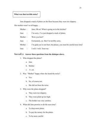 21
Jane dropped a stack of plates on the floor because they were too slippery.
Her mother wasn’t at all happy….
Mother : Jane, Oh no! What is going on in the kitchen?
Jane : I’m sorry. I’ve just dropped a stack of plates.
Mother : Were you hurt?
Jane : Fortunately, no. But I’m terribly sorry.
Mother : I’m glad you’re not hurt, but please, you must be careful next time!
Jane : I will. I will. Trust me.
กิจกรรมที่ 3.1 Answer these questions from the dialogue above.
1. Who dropped the plates?
a. Jane
b. Mother
c. A cat.
2. Was “Mother” happy when she heard the noise?
a. Yes.
b. No, of course not.
c. She did not hear the noise.
3. Why were the plates dropped?
a. They were too slippery.
b. They were piled up too high.
c. The holder was very careless.
4. What did Jane promise to do the next time?
a. To drop more plates.
b. To pay the money for the plates.
c. To be more careful.
What was that terrible noise?
 