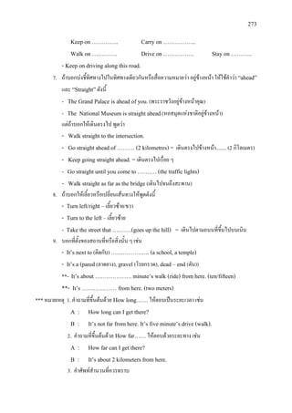 273
Keep on ………….. Carry on ……………..
Walk on …………. Drive on ……………. Stay on ………..
- Keep on driving along this road.
7. ถาบอกบงชี้ทิศทางไปในทิศทางเดียวกันหรือสื่อความหมายวา อยูขางหนา ใหใชคําวา “ahead”
และ “Straight”ดังนี้
- The Grand Palace is ahead of you.(พระราชวังอยูขางหนาคุณ)
- The National Museum is straight ahead(หอสมุดแหงชาติอยูขางหนา)
แตถาบอกใหเดินตรงไป พูดวา
- Walk straight to the intersection.
- Go straight ahead of ……… (2 kilometres) = เดินตรงไปขางหนา........ (2 กิโลเมตร)
- Keep going straight ahead. = เดินตรงไปเรื่อย ๆ
- Go straight until you come to ………. (the traffic lights)
- Walk straight as far as the bridge (เดินไปจนถึงสะพาน)
8. ถาบอกใหเลี้ยวหรือเปลี่ยนเสนทางใหพูดดังนี้
- Turn left/right – เลี้ยวซาย/ขวา
- Turn to the left – เลี้ยวซาย
- Take the street that ……….(goes up the hill) = เดินไปตามถนนที่ขึ้นไปบนเนิน
9. บอกที่ตั้งของสถานที่หรือสิ่งนั้น ๆ เชน
- It’s next to (ติดกับ) ……………….. (a school, a temple)
- It’s a (pared(ลาดยาง), gravel (โรยกรวด), dead – end (ตัน))
**- It’s about ………………. minute’s walk (ride) from here. (ten/fifteen)
**- It’s ……………… from here. (two meters)
*** หมายเหตุ 1. คําถามที่ขึ้นตนดวย How long……ใหตอบเปนระยะเวลา เชน
A : How long can I get there?
B : It’s not far from here. It’s five minute’s drive (walk).
2. คําถามที่ขึ้นตนดวย How far……ใหตอบดวยระยะทาง เชน
A : How far can I get there?
B : It’s about 2 kilometers from here.
3. คําศัพทสํานวนที่ควรทราบ
 