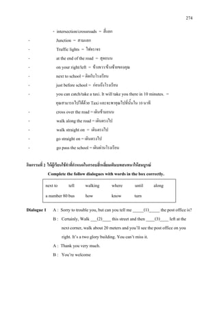 274
- intersection/crossroads = สี่แยก
- Junction = สามแยก
- Traffic lights = ไฟจราจร
- at the end of the road = สุดถนน
- on your right/left = ขางขวา/ขางซายของคุณ
- next to school =ติดกับโรงเรียน
- just before school = กอนถึงโรงเรียน
- you can catch/take a taxi. It will take you there in 10 minutes. =
คุณสามารถไปไดดวย Taxiและจะพาคุณไปที่นั้นใน 10 นาที
- cross over the road =เดินขามถนน
- walk along the road =เดินตรงไป
- walk straight on = เดินตรงไป
- go straight on =เดินตรงไป
- go pass the school =เดินผานโรงเรียน
กิจกรรมที่ 2 ใหผูเรียนใชคําที่กําหนดในกรอบสี่เหลี่ยมเติมบทสนทนาใหสมบูรณ
Complete the follow dialogues with words in the box correctly.
Dialogue 1 A : Sorry to trouble you, but can you tell me _____(1)_____ the post office is?
B : Certainly, Walk ___(2)____ this street and then ____(3)____ left at the
next corner, walk about 20 meters and you’ll see the post office on you
right. It’s a two glory building. You can’t miss it.
A : Thank you very much.
B : You’re welcome
next to tell walking where until along
a number 80 bus how know turn
 
