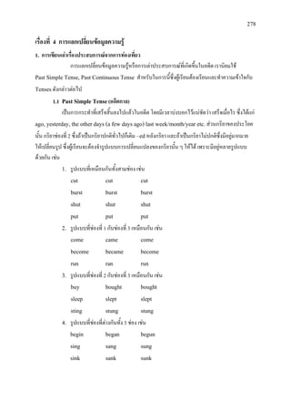 278
เรื่องที่ 4 การแลกเปลี่ยนขอมูลความรู
1. การเขียนเลาเรื่องประสบการณจากการทองเที่ยว
การแลกเปลี่ยนขอมูลความรูหรือการเลาประสบการณที่เกิดขึ้นในอดีต เรานิยมใช
Past Simple Tense, Past Continuous Tense สําหรับในการนี้ซึ่งผูเรียนตองเรียนและทําความเขาใจกับ
Tensesดังกลาวตอไป
1.1 Past Simple Tense(อดีตกาล)
เปนการกระทําที่เสร็จสิ้นลงไปแลวในอดีต โดยมีเวลาบงบอกไวแนชัดวา เสร็จเมื่อไร ซึ่งไดแก
ago, yesterday, the other days (a few days ago) last week/month/year etc.สวนกริยาของประโยค
นั้น กริยาชองที่ 2 ซึ่งถาเปนกริยาปกติทั่วไปก็เติม –edหลังกริยา และถาเปนกริยาไมปกติซึ่งมีอยูมากมาย
ใหเปลี่ยนรูป ซึ่งผูเรียนจะตองจํารูปแบบการเปลี่ยนแปลงของกริยานั้น ๆ ใหได เพราะมีอยูหลายรูปแบบ
ดวยกัน เชน
1. รูปแบบที่เหมือนกันทั้งสามชอง เชน
cut cut cut
burst burst burst
shut shut shut
put put put
2. รูปแบบที่ชองที่ 1 กับชองที่ 3 เหมือนกัน เชน
come came come
become became become
run ran run
3. รูปแบบที่ชองที่ 2 กับชองที่ 3 เหมือนกัน เชน
buy bought bought
sleep slept slept
sting stung stung
4. รูปแบบที่ชองที่ตางกันทั้ง 3 ชอง เชน
begin began begun
sing sang sung
sink sank sunk
 