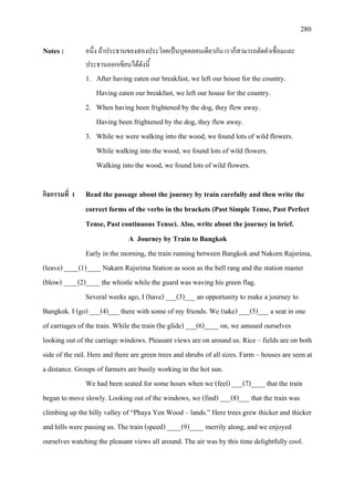 280
Notes : อนึ่ง ถาประธานของสองประโยคเปนบุคคลคนเดียวกัน เราก็สามารถตัดคําเชื่อมและ
ประธานออกเขียนไดดังนี้
1. After having eaten our breakfast, we left our house for the country.
Having eaten our breakfast, we left our house for the country.
2. When having been frightened by the dog, they flew away.
Having been frightened by the dog, they flew away.
3. While we were walking into the wood, we found lots of wild flowers.
While walking into the wood, we found lots of wild flowers.
Walking into the wood, we found lots of wild flowers.
กิจกรรมที่ 1 Read the passage about the journey by train carefully and then write the
correct forms of the verbs in the brackets (Past Simple Tense, Past Perfect
Tense, Past continuous Tense). Also, write about the journey in brief.
A Journey by Train to Bangkok
Early in the morning, the train running between Bangkok and Nakorn Rajsrima,
(leave) ____(1)____ Nakarn Rajsrima Station as soon as the bell rang and the station master
(blow) ____(2)____ the whistle while the guard was waving his green flag.
Several weeks ago, I (have) ___(3)___ an opportunity to make a journey to
Bangkok. I (go) ___(4)___ there with some of my friends. We (take) ___(5)___ a seat in one
of carriages of the train. While the train (be glide) ___(6)____ on, we amused ourselves
looking out of the carriage windows. Pleasant views are on around us. Rice – fields are on both
side of the rail. Here and there are green trees and shrubs of all sizes. Farm – houses are seen at
a distance. Groups of farmers are busily working in the hot sun.
We had been seated for some hours when we (feel) ___(7)____ that the train
began to move slowly. Looking out of the windows, we (find) ___(8)___ that the train was
climbing up the hilly valley of “Phaya Yen Wood – lands.” Here trees grew thicker and thicker
and hills were passing us. The train (speed) ____(9)____ merrily along, and we enjoyed
ourselves watching the pleasant views all around. The air was by this time delightfully cool.
 