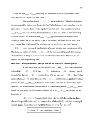 281
The train (be run) ____(10)____ merrily up and down the hilly lands for one or two hours,
when we came once again to an open country.
After one hour (pass) ____(11)____, we arrived at Ban Pachee Junction where
the train stopped for half an hour. Having left Ban Pachee behind, we were travelling over the
great plains of Thailand. Rice – fields, together with small farm – houses, one more (come)
____(12)____ into view. By now, the sunshine made us tired and sleepy, so we went to sleep
for a few minutes, and we (be awake) ____(13)____ by the loud and deafening noises at
Ayudhaya station. We got up, walked to one of the windows and found that the plat – form
was crowded. Few people got off the train but some got on; therefore, the train (become)
____(14)_____ more crowded. It was late in the afternoon when the train came to stand still at
Hua Lumpong Station. We (get) ____(15)____ off the train feeling frightened of the strange
crowded station in Bangkok. Later, we took a taxi back to our residence. However, we all
enjoyed the pleasant journey by train.
Directions : Complete the short passage with the word or words from the passage.
Several weeks ago, my friends and I took a ___(1)____ from Nakorn Rajsrima
to Bangkok by ___(2)____. We felt very ___(3)___ and enjoyed ___(4)___ pleasant views all
around while the train ____(5)____ merrily along. After the train had ____(6)____ Ban Pachee
Junction behind, we fell asleep because of the ____(7)____ until the train stopped at Ayudhaya
Station. We were ____(8)____ by the aloud noises and we found that the train became more
crowded. Late in the afternoon, the train arrived at Hua Lumpong Station ____(9)_____ and I
got off the train taking a taxi back to the residence. All of us ___(10)___ the pleasant trip we
have got a lot.
1.3.3 นอกจาก Tensesดังกลาวขางตนแลว เรายังตองอาศัย Present Perfect Tense
เพื่อบอกเลาเหตุการณที่เสร็จสิ้นลงแลว ไมรูวา เหตุการณนั้น เสร็จสิ้นลงไปเมื่อไร แตยังมีผลงานปรากฏให
เห็นอยูในปจจุบัน ซึ่งผูเรียนตองรูและนําไปใชใหถูกตองตามสถานการณนั้น ๆ ดังตอไปนี้
S + have + V3 (past participle) + Object
 