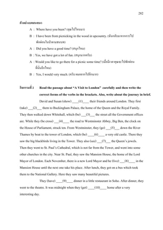 282
ตัวอยางบทสนทนา
A : Where have you been? (คุณไปไหนมา)
B : I have been from picnicking in the wood in upcountry.(ฉันกลับมาจากการไป
พักผอนในปาตามชนบท)
A : Did you have a good time?(สนุกไหม)
B : Yes, we have got a lot of fun.(สนุกมากครับ)
A :Would you like to go there for a picnic some time?(เมื่อมีเวลาคุณจะไปพักผอน
ที่นั่นอีกไหม)
B : Yes, I would very much.(ครับ ผมอยากไปอีกมาก)
กิจกรรมที่ 2 Read the passage about “A Visit to London” carefully and then write the
correct forms of the verbs in the brackets. Also, write about the journey in brief.
David and Susan (show) ____(1)____ their friends around London. They first
(take) ___(2)___ them to Buckingham Palace, the home of the Queen and the Royal Family.
They then walked down Whitehall, which (be) ___(3)___ the street all the Government offices
are. While they (be cross) ___(4)____ the road to Westminster Abbey, Big Ben, the clock on
the House of Parliament, struck ten. From Westminster, they (go) ___(5)___ down the River
Thames by boat to the tower of London, which (be) ____(6)____ a very old castle. There they
saw the big blackbirds living in the Tower. They also (see) ___(7)___ the Queen’s jewels.
Then they went to St. Paul’s Cathedral, which is not far from the Tower, and went into some
other churches in the city. Near St. Paul, they saw the Mansion House, the home of the Lord
Mayor of London. Each November, there is a new Lord Mayor and he (live) ___(8)____ in the
Mansion House until the next one take his place. After lunch, they got on a bus which took
them to the National Gallery. Here they saw many beautiful pictures.
They (have) ____(9)____ dinner in a little restaurant in Soho. After dinner, they
went to the theatre. It was midnight when they (get) ____(10)____ home after a very
interesting day.
 
