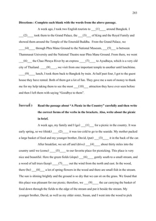 283
Directions : Complete each blank with the words from the above passage.
A week ago, I took two English tourists to ___(1)____ around Bangkok. I
___(2)____ took them to the Grand Palace, the ___(3)___ of King and the Royal Family and
showed them around the Temple of the Emerald Buddha. From the Grand Palace, we
____(4)____ through Phra Mane Ground to the National Museum, ___(5)___ is between
Thammasat University and the National Theatre near Phra Mane Ground. From there, we went
___(6)___ the Chao Phraya River by an express ____(7)____ to Ayudhaya, which is a very old
city of Thailand. ____(8)____, we visit from one important temple to another until lunchtime.
____(9)____ lunch, I took them back to Bangkok by train. At half past four, I got to the guest
house they have rented. Both of them got a lot of fun. They gave me a sum of money to thank
me for my help taking them to see the most ___(10)___ attraction they have ever seen before
and then I left them with saying “Goodbye to them”.
กิจกรรมที่ 3 Read the passage about “A Picnic in the Country” carefully and then write
the correct forms of the verbs in the brackets. Also, write about the picnic
in brief.
A week ago, my family and I (go) ___(1)___ for a picnic in the country. It was
early spring, so we (think) ____(2)____ it was too cold to go to the seaside. My mother packed
a large basket of food and my younger brother, David, (put) ___(3)____ it in the back of the car.
After breakfast, we set off and (drive) ___(4)____ about thirty miles into the
country until we (come) ____(5)____ to our favorite place for picnicking. This place is very
nice and beautiful. Here the green fields (slope) ___(6)____ gently south to a small stream, and
a wood of tall trees (keep) ____(7)____ out the wind from the north and east. In the wood,
there (be) ___(8)___ a lot of spring flowers in the wood and there are small fish in the stream.
The sun is shining brightly and the ground is so dry that we can sit on the grass. We found that
this place was pleasant for our picnic; therefore, we ___(9)____ the car carrying the basket of
food down through the fields to the edge of the stream and put it beside the stream. My
younger brother, David, as well as my older sister, Susan, and I went into the wood to pick
 